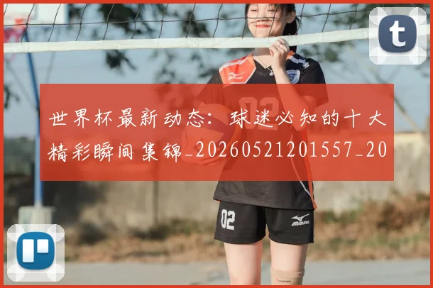 世界杯最新动态：球迷必知的十大精彩瞬间集锦_20260521201557_20260607160357