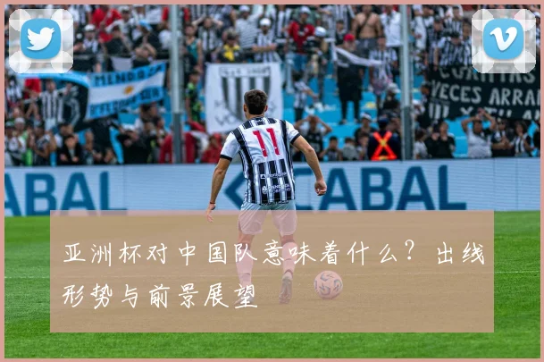 亚洲杯对中国队意味着什么？出线形势与前景展望